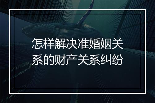 怎样解决准婚姻关系的财产关系纠纷
