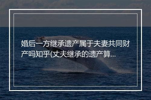 婚后一方继承遗产属于夫妻共同财产吗知乎(丈夫继承的遗产算夫妻共同财产吗)