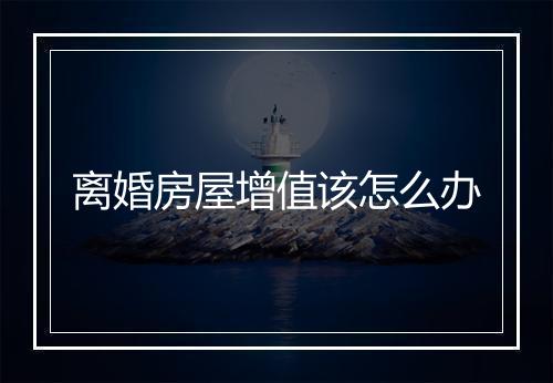 离婚房屋增值该怎么办