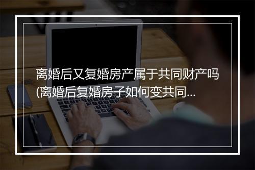 离婚后又复婚房产属于共同财产吗(离婚后复婚房子如何变共同财产)