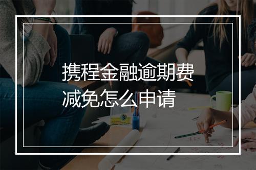 携程金融逾期费减免怎么申请