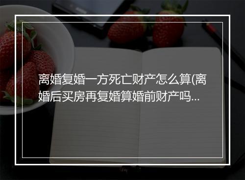 离婚复婚一方死亡财产怎么算(离婚后买房再复婚算婚前财产吗)
