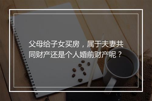 父母给子女买房，属于夫妻共同财产还是个人婚前财产呢？