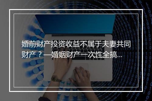 婚前财产投资收益不属于夫妻共同财产？—婚姻财产一次性全搞懂