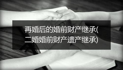 再婚后的婚前财产继承(二婚婚前财产遗产继承)
