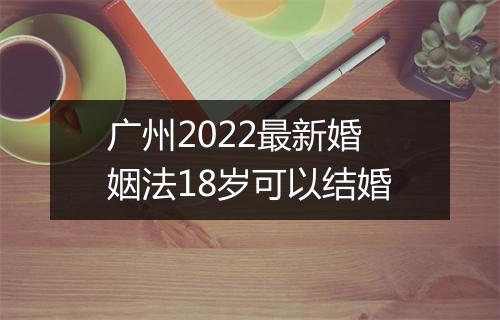 广州2022最新婚姻法18岁可以结婚