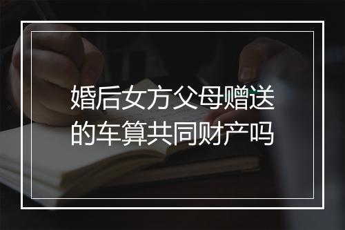 婚后女方父母赠送的车算共同财产吗