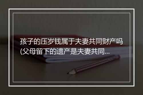 孩子的压岁钱属于夫妻共同财产吗(父母留下的遗产是夫妻共同财产吗)