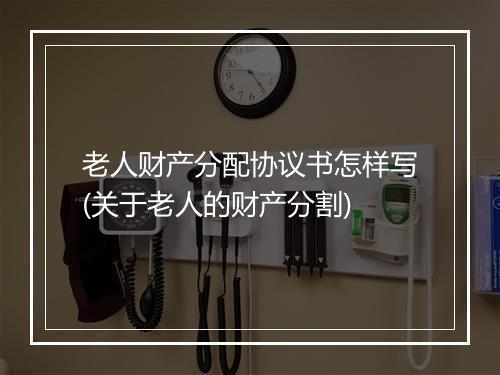 老人财产分配协议书怎样写(关于老人的财产分割)