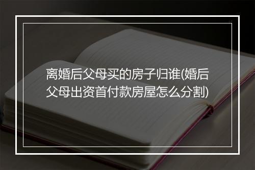 离婚后父母买的房子归谁(婚后父母出资首付款房屋怎么分割)