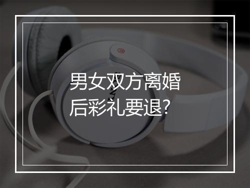 男女双方离婚后彩礼要退?