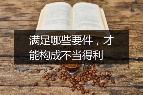 满足哪些要件，才能构成不当得利