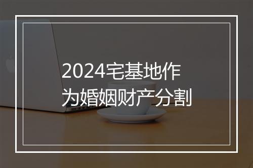 2024宅基地作为婚姻财产分割