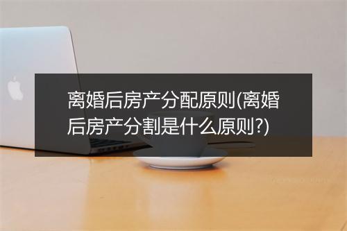 离婚后房产分配原则(离婚后房产分割是什么原则?)