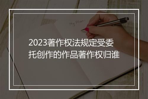 2023著作权法规定受委托创作的作品著作权归谁