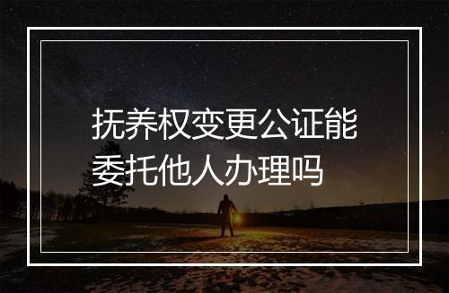 抚养权变更公证能委托他人办理吗