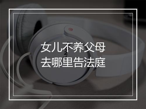 女儿不养父母去哪里告法庭