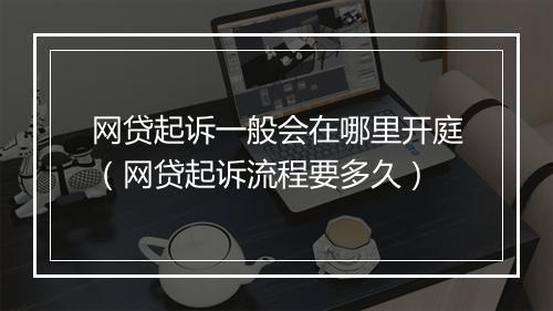网贷起诉一般会在哪里开庭（网贷起诉流程要多久）