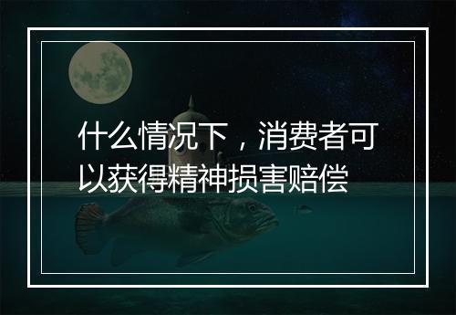 什么情况下，消费者可以获得精神损害赔偿