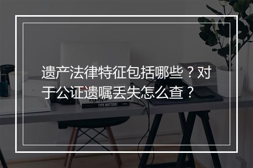 遗产法律特征包括哪些？对于公证遗嘱丢失怎么查？