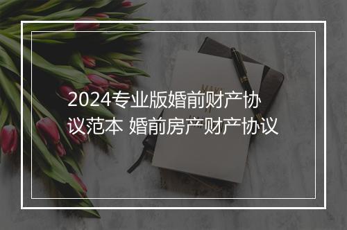 2024专业版婚前财产协议范本 婚前房产财产协议