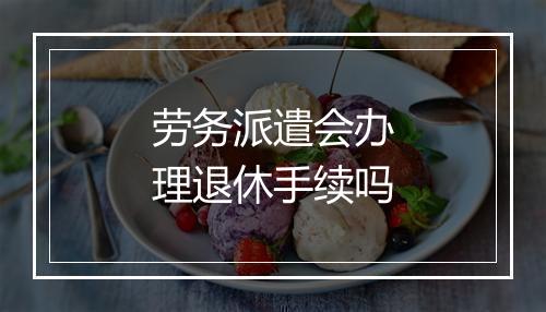 劳务派遣会办理退休手续吗