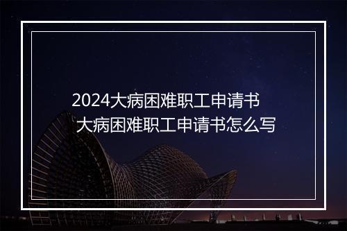 2024大病困难职工申请书 大病困难职工申请书怎么写
