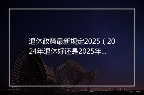退休政策最新规定2025（2024年退休好还是2025年，养老金能多增加吗？）