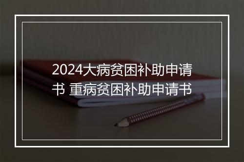 2024大病贫困补助申请书 重病贫困补助申请书