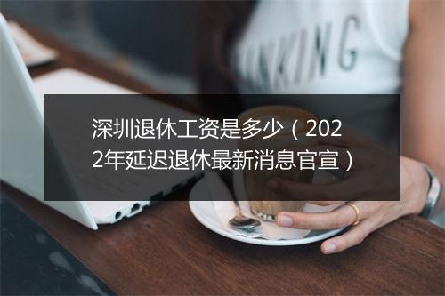 深圳退休工资是多少（2022年延迟退休最新消息官宣）