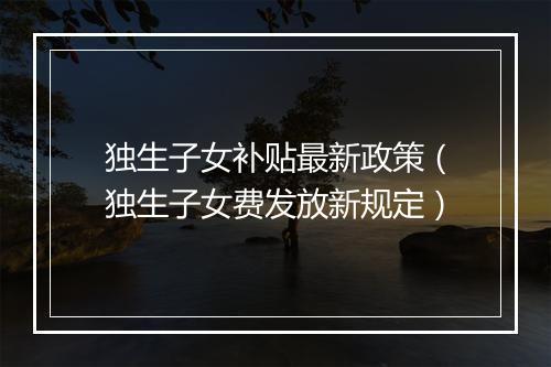 独生子女补贴最新政策（独生子女费发放新规定）