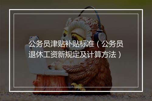 公务员津贴补贴标准（公务员退休工资新规定及计算方法）