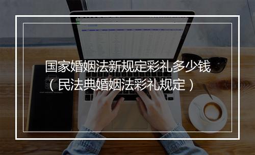 国家婚姻法新规定彩礼多少钱（民法典婚姻法彩礼规定）