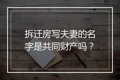 拆迁房写夫妻的名字是共同财产吗？