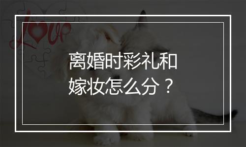 离婚时彩礼和嫁妆怎么分？