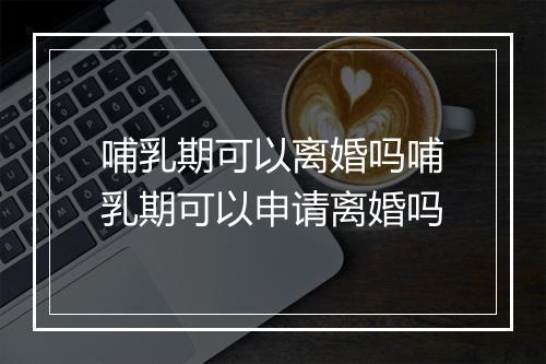 哺乳期可以离婚吗哺乳期可以申请离婚吗