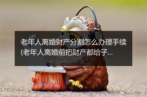 老年人离婚财产分割怎么办理手续(老年人离婚前把财产都给子女)