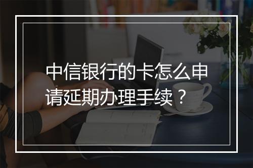 中信银行的卡怎么申请延期办理手续？
