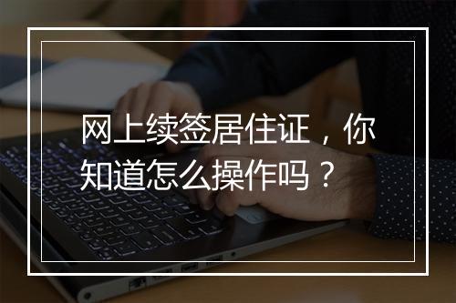 网上续签居住证，你知道怎么操作吗？