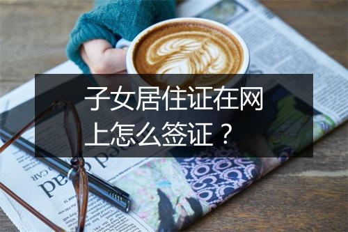 子女居住证在网上怎么签证？