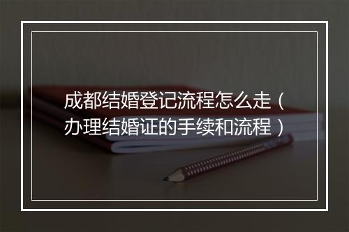 成都结婚登记流程怎么走（办理结婚证的手续和流程）