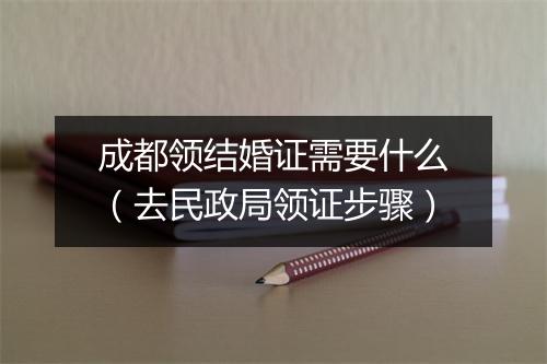 成都领结婚证需要什么（去民政局领证步骤）