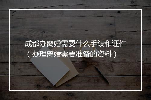 成都办离婚需要什么手续和证件（办理离婚需要准备的资料）