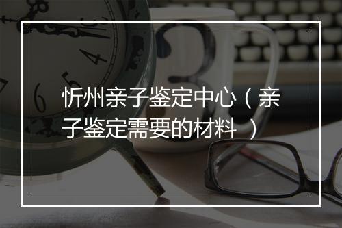 忻州亲子鉴定中心（亲子鉴定需要的材料 ）