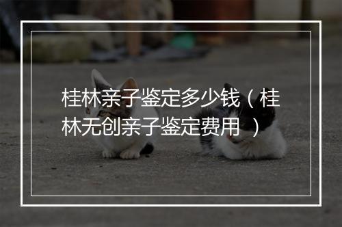 桂林亲子鉴定多少钱（桂林无创亲子鉴定费用 ）