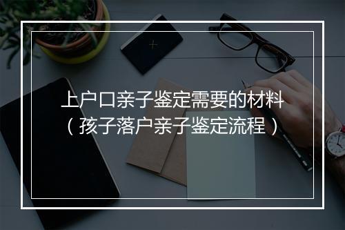 上户口亲子鉴定需要的材料（孩子落户亲子鉴定流程）