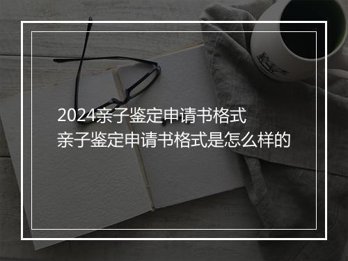 2024亲子鉴定申请书格式 亲子鉴定申请书格式是怎么样的