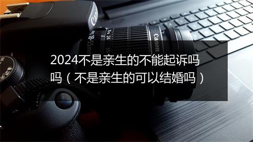 2024不是亲生的不能起诉吗吗（不是亲生的可以结婚吗）