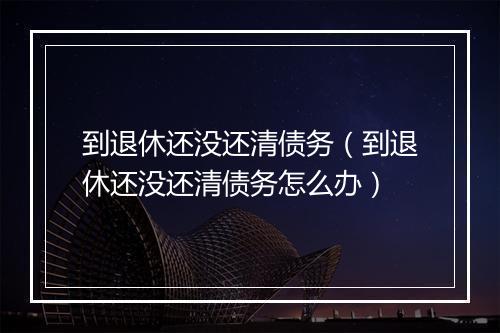 到退休还没还清债务（到退休还没还清债务怎么办）