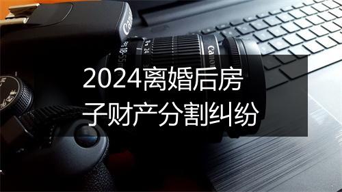 2024离婚后房子财产分割纠纷